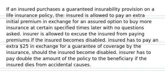 If an insured purchases a guaranteed insurability provision on a life insurance policy, the: insured is allowed to pay an extra initial premium in exchange for an assured option to buy more insurance at certain specified times later with no questions asked. insurer is allowed to excuse the insured from paying premiums if the insured becomes disabled. insured has to pay an extra 25 in exchange for a guarantee of coverage by the insurance, should the insured become disabled. insurer has to pay double the amount of the policy to the beneficiary if the insured dies from accidental causes.