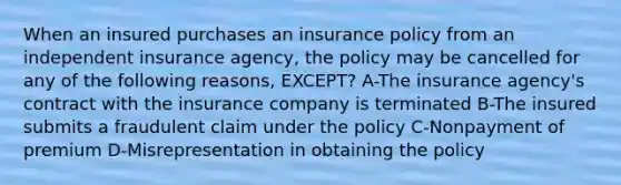 When an insured purchases an insurance policy from an independent insurance agency, the policy may be cancelled for any of the following reasons, EXCEPT? A-The insurance agency's contract with the insurance company is terminated B-The insured submits a fraudulent claim under the policy C-Nonpayment of premium D-Misrepresentation in obtaining the policy