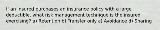 If an insured purchases an insurance policy with a large deductible, what risk management technique is the insured exercising? a) Retention b) Transfer only c) Avoidance d) Sharing