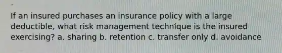 If an insured purchases an insurance policy with a large deductible, what risk management technique is the insured exercising? a. sharing b. retention c. transfer only d. avoidance