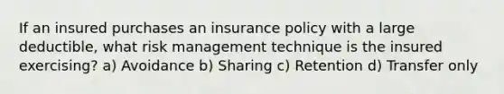 If an insured purchases an insurance policy with a large deductible, what risk management technique is the insured exercising? a) Avoidance b) Sharing c) Retention d) Transfer only