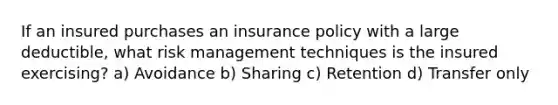 If an insured purchases an insurance policy with a large deductible, what risk management techniques is the insured exercising? a) Avoidance b) Sharing c) Retention d) Transfer only