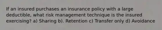 If an insured purchases an insurance policy with a large deductible, what risk management technique is the insured exercising? a) Sharing b). Retention c) Transfer only d) Avoidance