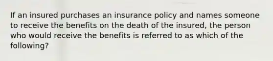 If an insured purchases an insurance policy and names someone to receive the benefits on the death of the insured, the person who would receive the benefits is referred to as which of the following?