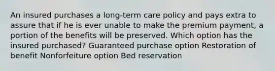 An insured purchases a long-term care policy and pays extra to assure that if he is ever unable to make the premium payment, a portion of the benefits will be preserved. Which option has the insured purchased? Guaranteed purchase option Restoration of benefit Nonforfeiture option Bed reservation