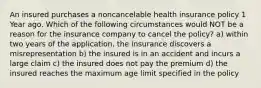 An insured purchases a noncancelable health insurance policy 1 Year ago. Which of the following circumstances would NOT be a reason for the insurance company to cancel the policy? a) within two years of the application, the insurance discovers a misrepresentation b) the insured is in an accident and incurs a large claim c) the insured does not pay the premium d) the insured reaches the maximum age limit specified in the policy