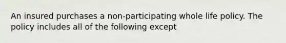 An insured purchases a non-participating whole life policy. The policy includes all of the following except