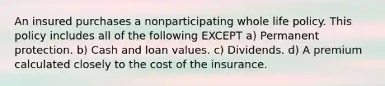 An insured purchases a nonparticipating whole life policy. This policy includes all of the following EXCEPT a) Permanent protection. b) Cash and loan values. c) Dividends. d) A premium calculated closely to the cost of the insurance.