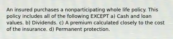 An insured purchases a nonparticipating whole life policy. This policy includes all of the following EXCEPT a) Cash and loan values. b) Dividends. c) A premium calculated closely to the cost of the insurance. d) Permanent protection.