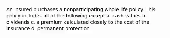 An insured purchases a nonparticipating whole life policy. This policy includes all of the following except a. cash values b. dividends c. a premium calculated closely to the cost of the insurance d. permanent protection