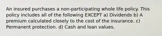 An insured purchases a non-participating whole life policy. This policy includes all of the following EXCEPT a) Dividends b) A premium calculated closely to the cost of the insurance. c) Permanent protection. d) Cash and loan values.