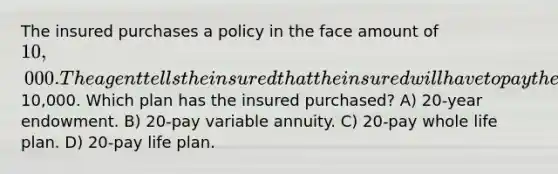 The insured purchases a policy in the face amount of 10,000. The agent tells the insured that the insured will have to pay the premium for 20 years and will then receive the entire10,000. Which plan has the insured purchased? A) 20-year endowment. B) 20-pay variable annuity. C) 20-pay whole life plan. D) 20-pay life plan.