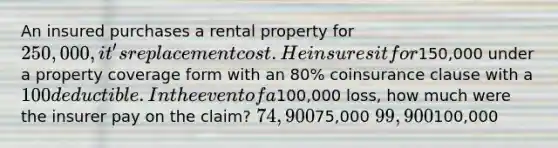 An insured purchases a rental property for 250,000, it's replacement cost. He insures it for150,000 under a property coverage form with an 80% coinsurance clause with a 100 deductible. In the event of a100,000 loss, how much were the insurer pay on the claim? 74,90075,000 99,900100,000