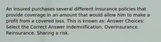 An insured purchases several different insurance policies that provide coverage in an amount that would allow him to make a profit from a covered loss. This is known as: Answer Choices: Select the Correct Answer Indemnification. Overinsurance. Reinsurance. Sharing a risk.