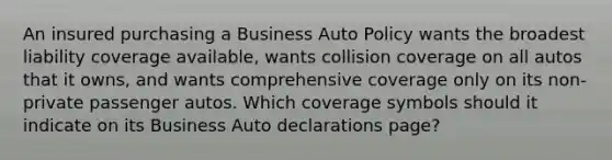 An insured purchasing a Business Auto Policy wants the broadest liability coverage available, wants collision coverage on all autos that it owns, and wants comprehensive coverage only on its non-private passenger autos. Which coverage symbols should it indicate on its Business Auto declarations page?