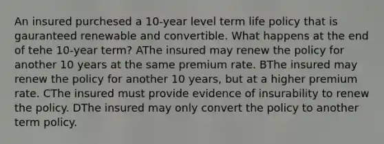 An insured purchesed a 10-year level term life policy that is gauranteed renewable and convertible. What happens at the end of tehe 10-year term? AThe insured may renew the policy for another 10 years at the same premium rate. BThe insured may renew the policy for another 10 years, but at a higher premium rate. CThe insured must provide evidence of insurability to renew the policy. DThe insured may only convert the policy to another term policy.