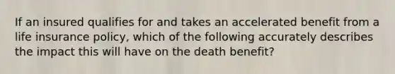 If an insured qualifies for and takes an accelerated benefit from a life insurance policy, which of the following accurately describes the impact this will have on the death benefit?