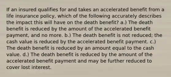 If an insured qualifies for and takes an accelerated benefit from a life insurance policy, which of the following accurately describes the impact this will have on the death benefit? a.) The death benefit is reduced by the amount of the accelerated benefit payment, and no more. b.) The death benefit is not reduced; the cash value is reduced by the accelerated benefit payment. c.) The death benefit is reduced by an amount equal to the cash value. d.) The death benefit is reduced by the amount of the accelerated benefit payment and may be further reduced to cover lost interest.