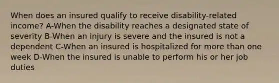 When does an insured qualify to receive disability-related income? A-When the disability reaches a designated state of severity B-When an injury is severe and the insured is not a dependent C-When an insured is hospitalized for more than one week D-When the insured is unable to perform his or her job duties