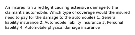 An insured ran a red light causing extensive damage to the claimant's automobile. Which type of coverage would the insured need to pay for the damage to the automobile? 1. General liability insurance 2. Automobile liability insurance 3. Personal liability 4. Automobile physical damage insurance