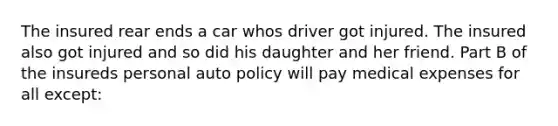 The insured rear ends a car whos driver got injured. The insured also got injured and so did his daughter and her friend. Part B of the insureds personal auto policy will pay medical expenses for all except: