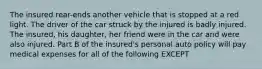 The insured rear-ends another vehicle that is stopped at a red light. The driver of the car struck by the injured is badly injured. The insured, his daughter, her friend were in the car and were also injured. Part B of the insured's personal auto policy will pay medical expenses for all of the following EXCEPT