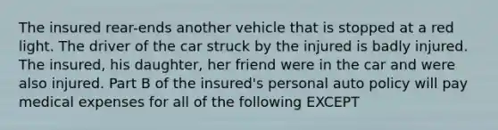 The insured rear-ends another vehicle that is stopped at a red light. The driver of the car struck by the injured is badly injured. The insured, his daughter, her friend were in the car and were also injured. Part B of the insured's personal auto policy will pay medical expenses for all of the following EXCEPT