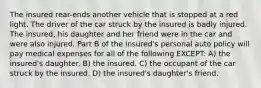 The insured rear-ends another vehicle that is stopped at a red light. The driver of the car struck by the insured is badly injured. The insured, his daughter and her friend were in the car and were also injured. Part B of the insured's personal auto policy will pay medical expenses for all of the following EXCEPT: A) the insured's daughter. B) the insured. C) the occupant of the car struck by the insured. D) the insured's daughter's friend.