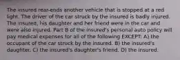 The insured rear-ends another vehicle that is stopped at a red light. The driver of the car struck by the insured is badly injured. The insured, his daughter and her friend were in the car and were also injured. Part B of the insured's personal auto policy will pay medical expenses for all of the following EXCEPT: A) the occupant of the car struck by the insured. B) the insured's daughter. C) the insured's daughter's friend. D) the insured.