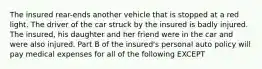 The insured rear-ends another vehicle that is stopped at a red light. The driver of the car struck by the insured is badly injured. The insured, his daughter and her friend were in the car and were also injured. Part B of the insured's personal auto policy will pay medical expenses for all of the following EXCEPT