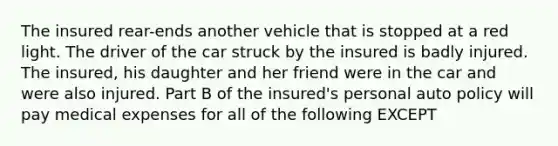 The insured rear-ends another vehicle that is stopped at a red light. The driver of the car struck by the insured is badly injured. The insured, his daughter and her friend were in the car and were also injured. Part B of the insured's personal auto policy will pay medical expenses for all of the following EXCEPT