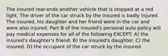 The insured rear-ends another vehicle that is stopped at a red light. The driver of the car struck by the insured is badly injured. The insured, his daughter and her friend were in the car and were also injured. Part B of the insured's personal auto policy will pay medical expenses for all of the following EXCEPT: A) the insured's daughter's friend. B) the insured's daughter. C) the insured. D) the occupant of the car struck by the insured.