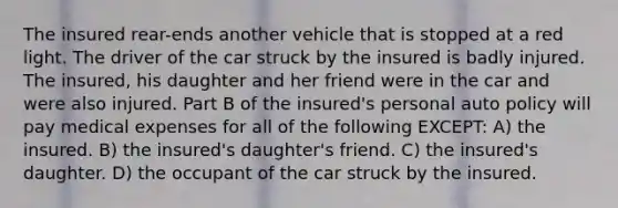 The insured rear-ends another vehicle that is stopped at a red light. The driver of the car struck by the insured is badly injured. The insured, his daughter and her friend were in the car and were also injured. Part B of the insured's personal auto policy will pay medical expenses for all of the following EXCEPT: A) the insured. B) the insured's daughter's friend. C) the insured's daughter. D) the occupant of the car struck by the insured.