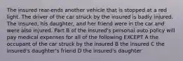 The insured rear-ends another vehicle that is stopped at a red light. The driver of the car struck by the insured is badly injured. The insured, his daughter, and her friend were in the car and were also injured. Part B of the insured's personal auto policy will pay medical expenses for all of the following EXCEPT A the occupant of the car struck by the insured B the insured C the insured's daughter's friend D the insured's daughter