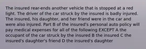 The insured rear-ends another vehicle that is stopped at a red light. The driver of the car struck by the insured is badly injured. The insured, his daughter, and her friend were in the car and were also injured. Part B of the insured's personal auto policy will pay medical expenses for all of the following EXCEPT A the occupant of the car struck by the insured B the insured C the insured's daughter's friend D the insured's daughter