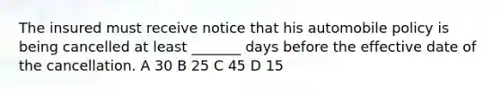 The insured must receive notice that his automobile policy is being cancelled at least _______ days before the effective date of the cancellation. A 30 B 25 C 45 D 15