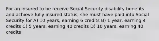 For an insured to be receive Social Security disability benefits and achieve fully insured status, she must have paid into Social Security for A) 10 years, earning 6 credits B) 1 year, earning 4 credits C) 5 years, earning 40 credits D) 10 years, earning 40 credits