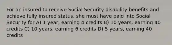 For an insured to receive Social Security disability benefits and achieve fully insured status, she must have paid into Social Security for A) 1 year, earning 4 credits B) 10 years, earning 40 credits C) 10 years, earning 6 credits D) 5 years, earning 40 credits