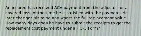 An insured has received ACV payment from the adjuster for a covered loss. At the time he is satisfied with the payment. He later changes his mind and wants the full replacement value. How many days does he have to submit the receipts to get the replacement cost payment under a HO-3 Form?