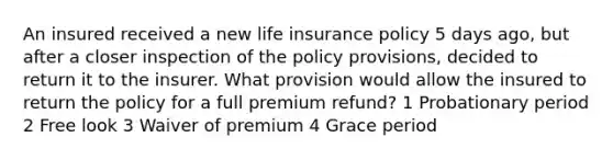 An insured received a new life insurance policy 5 days ago, but after a closer inspection of the policy provisions, decided to return it to the insurer. What provision would allow the insured to return the policy for a full premium refund? 1 Probationary period 2 Free look 3 Waiver of premium 4 Grace period