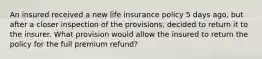 An insured received a new life insurance policy 5 days ago, but after a closer inspection of the provisions, decided to return it to the insurer. What provision would allow the insured to return the policy for the full premium refund?