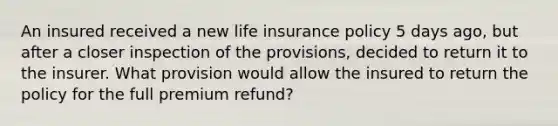 An insured received a new life insurance policy 5 days ago, but after a closer inspection of the provisions, decided to return it to the insurer. What provision would allow the insured to return the policy for the full premium refund?