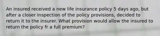 An insured received a new life insurance policy 5 days ago, but after a closer inspection of the policy provisions, decided to return it to the insurer. What provision would allow the insured to return the policy fr a full premium?