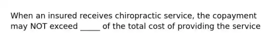 When an insured receives chiropractic service, the copayment may NOT exceed _____ of the total cost of providing the service