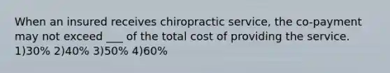 When an insured receives chiropractic service, the co-payment may not exceed ___ of the total cost of providing the service. 1)30% 2)40% 3)50% 4)60%