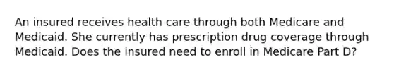 An insured receives health care through both Medicare and Medicaid. She currently has prescription drug coverage through Medicaid. Does the insured need to enroll in Medicare Part D?