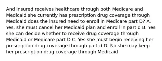 And insured receives healthcare through both Medicare and Medicaid she currently has prescription drug coverage through Medicaid does the insured need to enroll in Medicare part D? A. Yes, she must cancel her Medicaid plan and enroll in part d B. Yes she can decide whether to receive drug coverage through Medicaid or Medicare part D C. Yes she must begin receiving her prescription drug coverage through part d D. No she may keep her prescription drug coverage through Medicaid