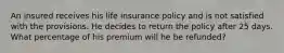 An insured receives his life insurance policy and is not satisfied with the provisions. He decides to return the policy after 25 days. What percentage of his premium will he be refunded?