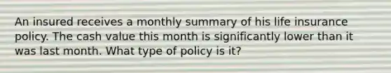 An insured receives a monthly summary of his life insurance policy. The cash value this month is significantly lower than it was last month. What type of policy is it?