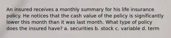 An insured receives a monthly summary for his life insurance policy. He notices that the cash value of the policy is significantly lower this month than it was last month. What type of policy does the insured have? a. securities b. stock c. variable d. term